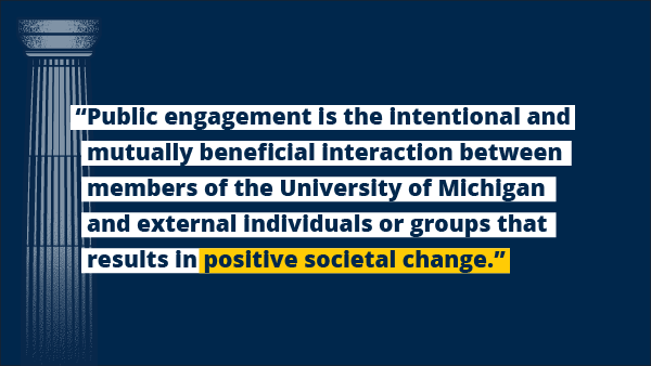 “Public engagement is the intentional and mutually beneficial interaction between members of the University of Michigan and external individuals or groups that results in positive societal change.”